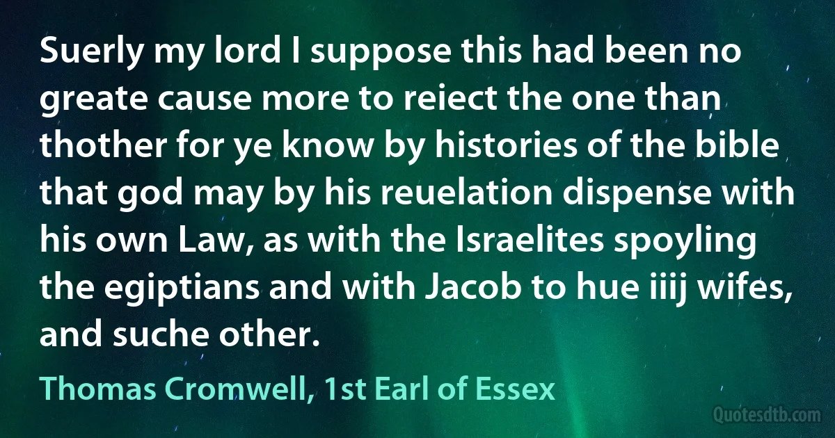 Suerly my lord I suppose this had been no greate cause more to reiect the one than thother for ye know by histories of the bible that god may by his reuelation dispense with his own Law, as with the Israelites spoyling the egiptians and with Jacob to hue iiij wifes, and suche other. (Thomas Cromwell, 1st Earl of Essex)