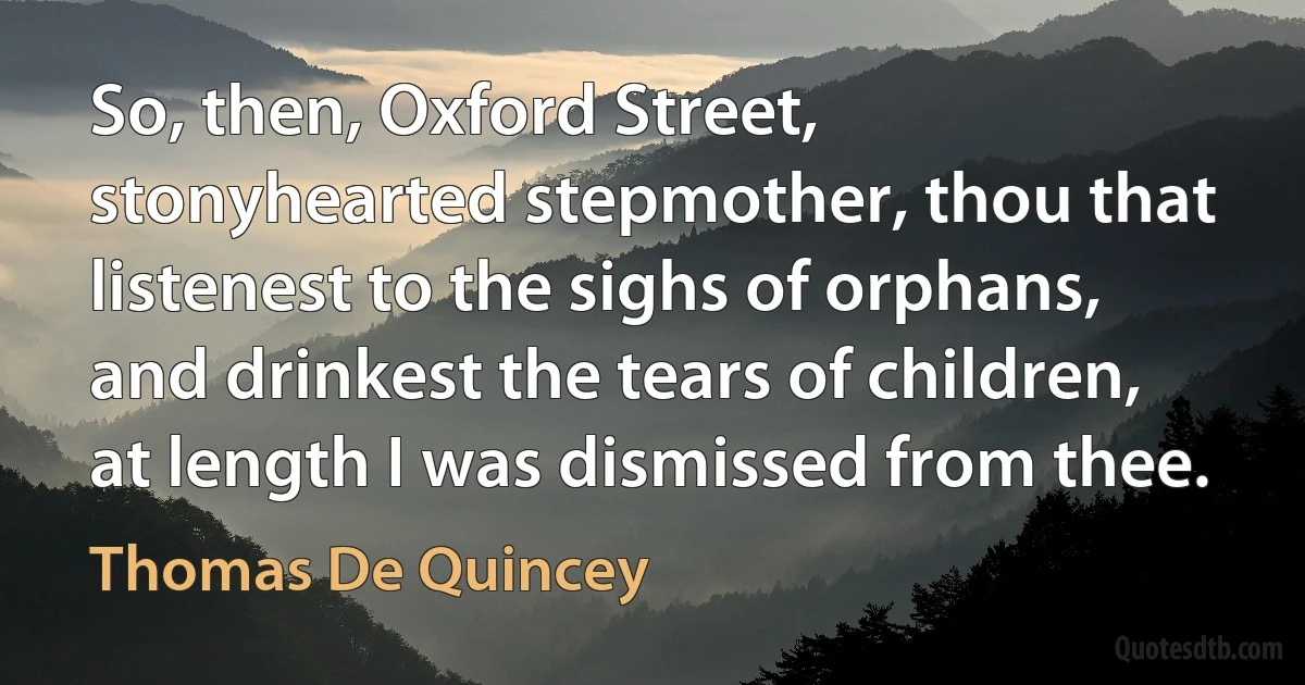 So, then, Oxford Street, stonyhearted stepmother, thou that listenest to the sighs of orphans, and drinkest the tears of children, at length I was dismissed from thee. (Thomas De Quincey)