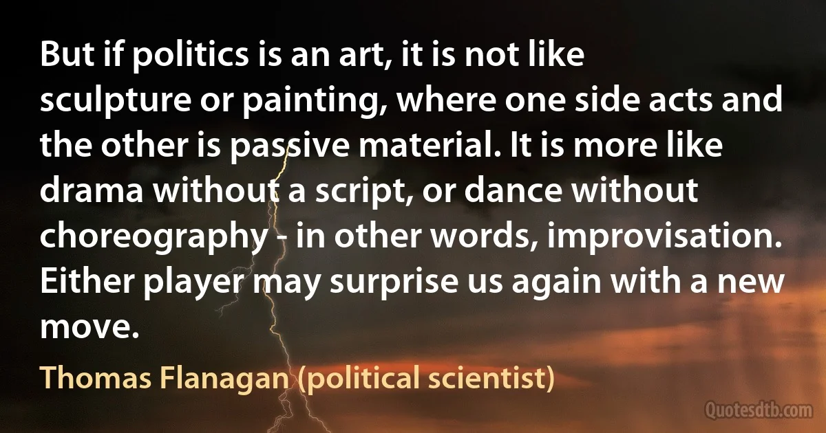 But if politics is an art, it is not like sculpture or painting, where one side acts and the other is passive material. It is more like drama without a script, or dance without choreography - in other words, improvisation. Either player may surprise us again with a new move. (Thomas Flanagan (political scientist))