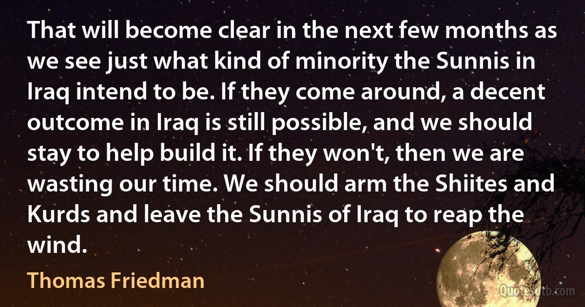 That will become clear in the next few months as we see just what kind of minority the Sunnis in Iraq intend to be. If they come around, a decent outcome in Iraq is still possible, and we should stay to help build it. If they won't, then we are wasting our time. We should arm the Shiites and Kurds and leave the Sunnis of Iraq to reap the wind. (Thomas Friedman)