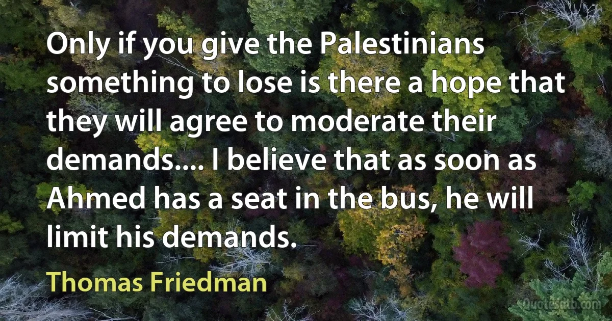 Only if you give the Palestinians something to lose is there a hope that they will agree to moderate their demands.... I believe that as soon as Ahmed has a seat in the bus, he will limit his demands. (Thomas Friedman)