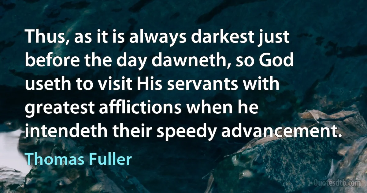 Thus, as it is always darkest just before the day dawneth, so God useth to visit His servants with greatest afflictions when he intendeth their speedy advancement. (Thomas Fuller)