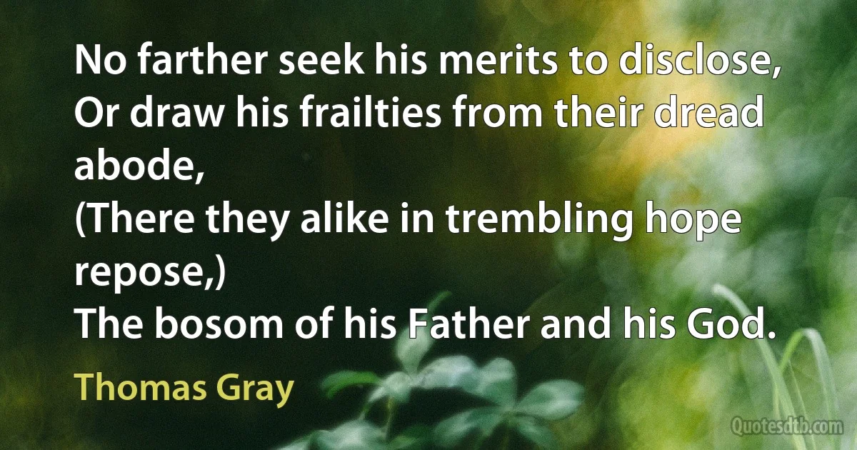 No farther seek his merits to disclose,
Or draw his frailties from their dread abode,
(There they alike in trembling hope repose,)
The bosom of his Father and his God. (Thomas Gray)