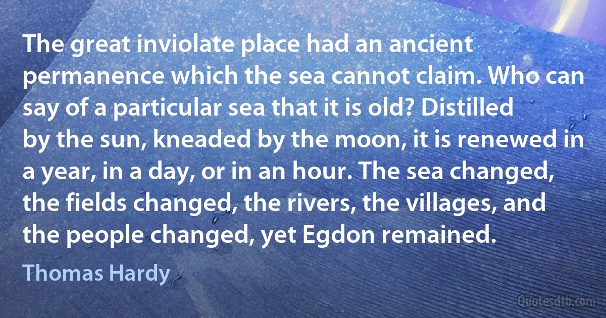 The great inviolate place had an ancient permanence which the sea cannot claim. Who can say of a particular sea that it is old? Distilled by the sun, kneaded by the moon, it is renewed in a year, in a day, or in an hour. The sea changed, the fields changed, the rivers, the villages, and the people changed, yet Egdon remained. (Thomas Hardy)