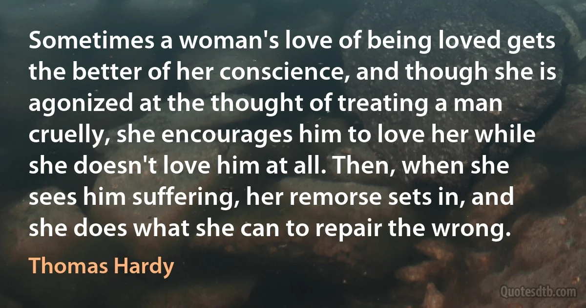 Sometimes a woman's love of being loved gets the better of her conscience, and though she is agonized at the thought of treating a man cruelly, she encourages him to love her while she doesn't love him at all. Then, when she sees him suffering, her remorse sets in, and she does what she can to repair the wrong. (Thomas Hardy)