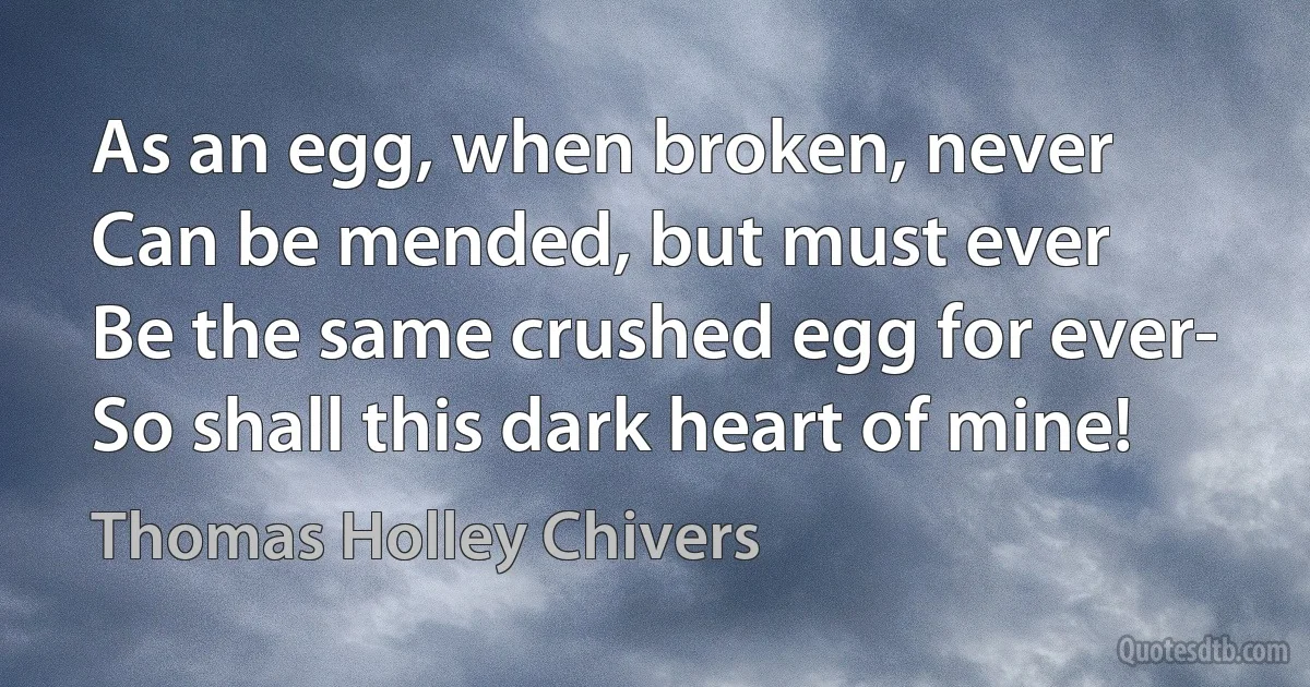 As an egg, when broken, never
Can be mended, but must ever
Be the same crushed egg for ever-
So shall this dark heart of mine! (Thomas Holley Chivers)