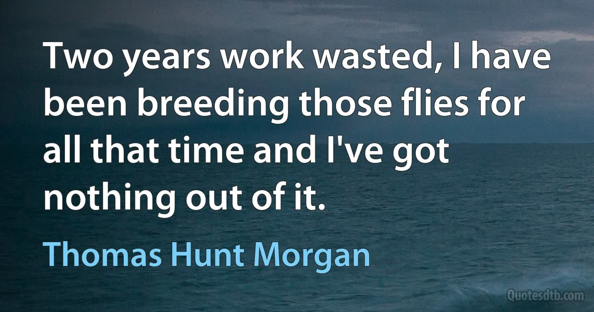 Two years work wasted, I have been breeding those flies for all that time and I've got nothing out of it. (Thomas Hunt Morgan)