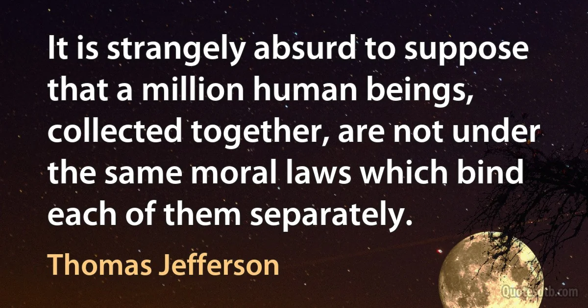 It is strangely absurd to suppose that a million human beings, collected together, are not under the same moral laws which bind each of them separately. (Thomas Jefferson)