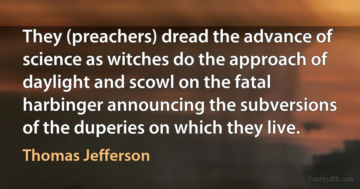 They (preachers) dread the advance of science as witches do the approach of daylight and scowl on the fatal harbinger announcing the subversions of the duperies on which they live. (Thomas Jefferson)