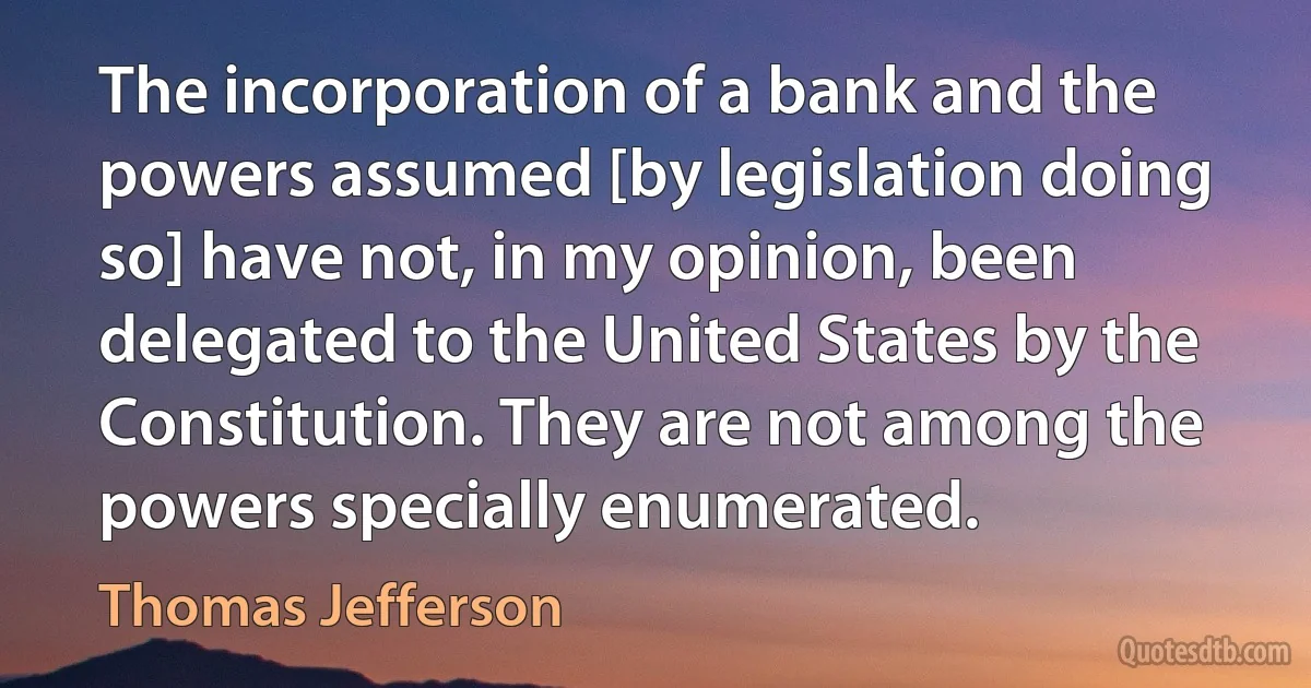 The incorporation of a bank and the powers assumed [by legislation doing so] have not, in my opinion, been delegated to the United States by the Constitution. They are not among the powers specially enumerated. (Thomas Jefferson)