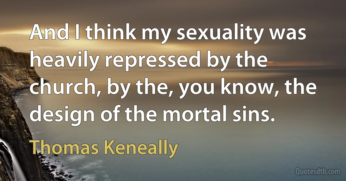 And I think my sexuality was heavily repressed by the church, by the, you know, the design of the mortal sins. (Thomas Keneally)