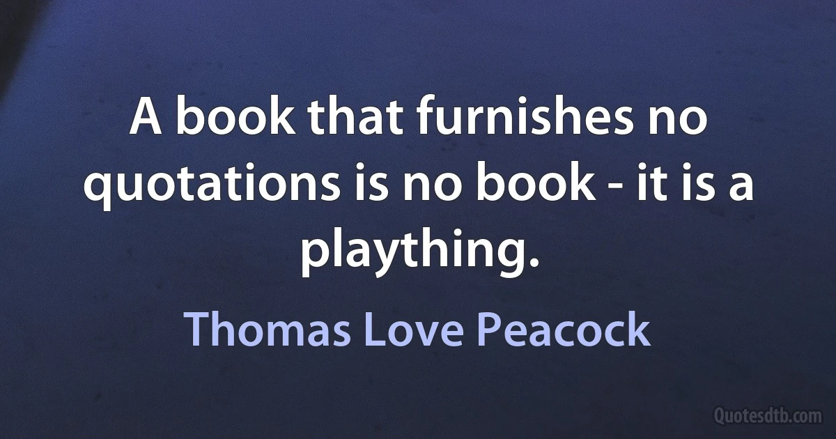 A book that furnishes no quotations is no book - it is a plaything. (Thomas Love Peacock)