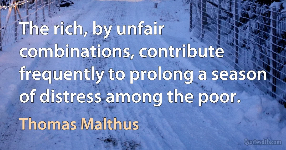 The rich, by unfair combinations, contribute frequently to prolong a season of distress among the poor. (Thomas Malthus)