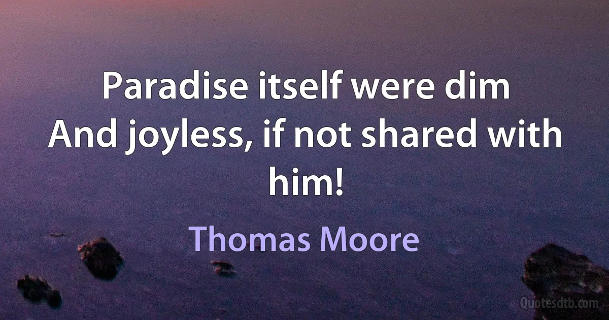 Paradise itself were dim
And joyless, if not shared with him! (Thomas Moore)