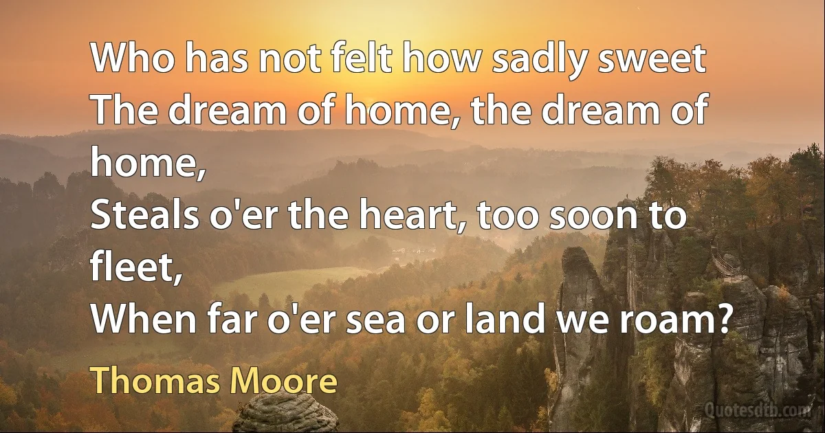 Who has not felt how sadly sweet
The dream of home, the dream of home,
Steals o'er the heart, too soon to fleet,
When far o'er sea or land we roam? (Thomas Moore)