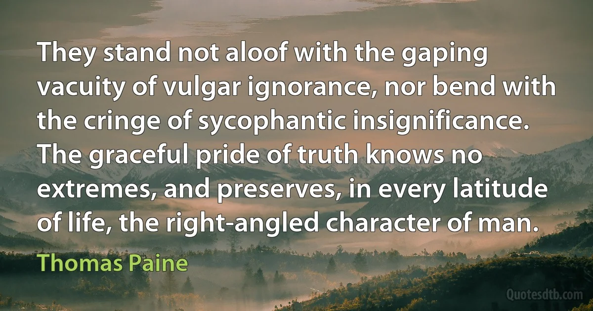 They stand not aloof with the gaping vacuity of vulgar ignorance, nor bend with the cringe of sycophantic insignificance. The graceful pride of truth knows no extremes, and preserves, in every latitude of life, the right-angled character of man. (Thomas Paine)