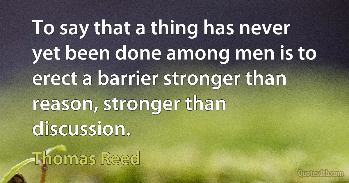 To say that a thing has never yet been done among men is to erect a barrier stronger than reason, stronger than discussion. (Thomas Reed)