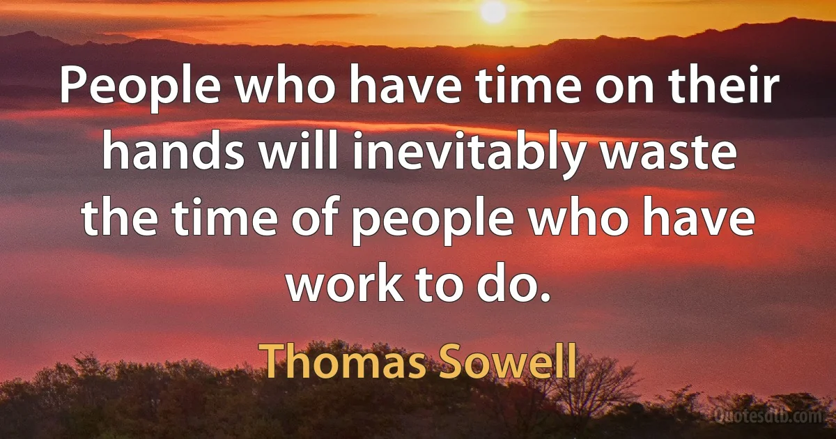 People who have time on their hands will inevitably waste the time of people who have work to do. (Thomas Sowell)