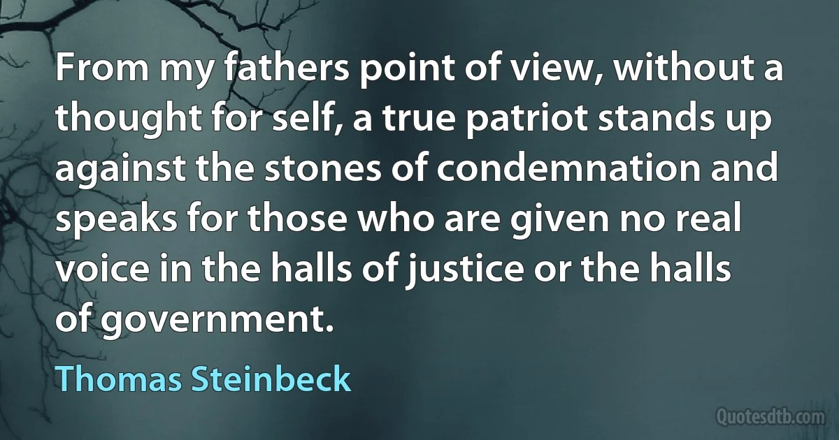 From my fathers point of view, without a thought for self, a true patriot stands up against the stones of condemnation and speaks for those who are given no real voice in the halls of justice or the halls of government. (Thomas Steinbeck)