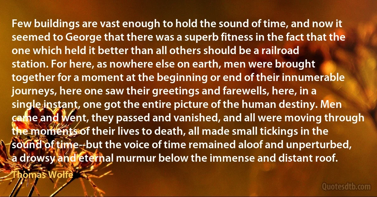 Few buildings are vast enough to hold the sound of time, and now it seemed to George that there was a superb fitness in the fact that the one which held it better than all others should be a railroad station. For here, as nowhere else on earth, men were brought together for a moment at the beginning or end of their innumerable journeys, here one saw their greetings and farewells, here, in a single instant, one got the entire picture of the human destiny. Men came and went, they passed and vanished, and all were moving through the moments of their lives to death, all made small tickings in the sound of time--but the voice of time remained aloof and unperturbed, a drowsy and eternal murmur below the immense and distant roof. (Thomas Wolfe)