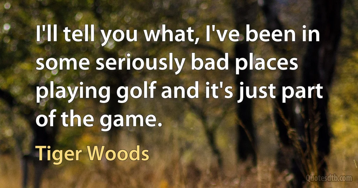 I'll tell you what, I've been in some seriously bad places playing golf and it's just part of the game. (Tiger Woods)