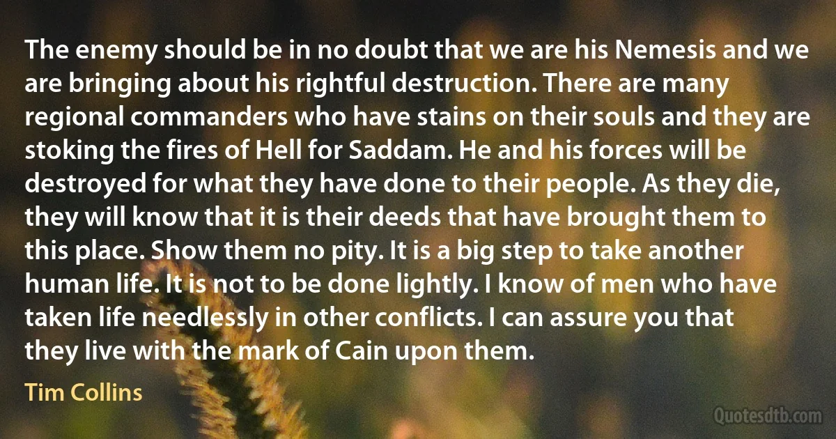 The enemy should be in no doubt that we are his Nemesis and we are bringing about his rightful destruction. There are many regional commanders who have stains on their souls and they are stoking the fires of Hell for Saddam. He and his forces will be destroyed for what they have done to their people. As they die, they will know that it is their deeds that have brought them to this place. Show them no pity. It is a big step to take another human life. It is not to be done lightly. I know of men who have taken life needlessly in other conflicts. I can assure you that they live with the mark of Cain upon them. (Tim Collins)