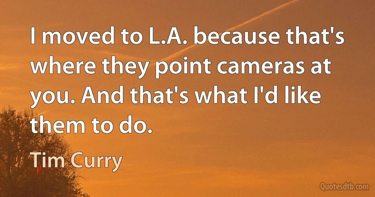 I moved to L.A. because that's where they point cameras at you. And that's what I'd like them to do. (Tim Curry)