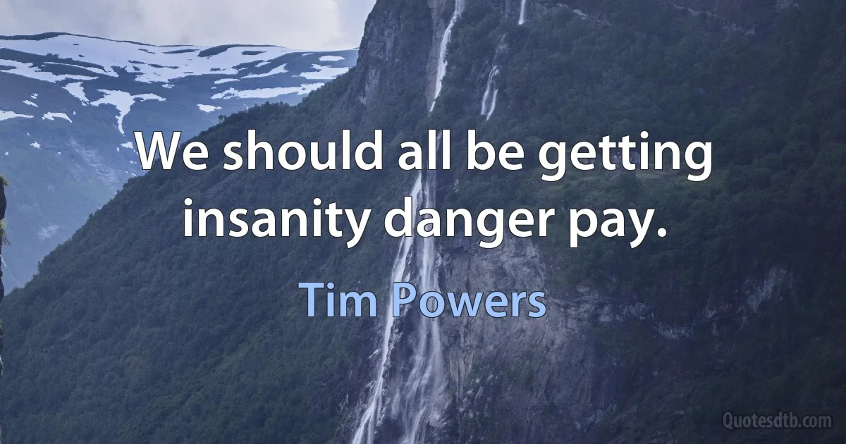 We should all be getting insanity danger pay. (Tim Powers)