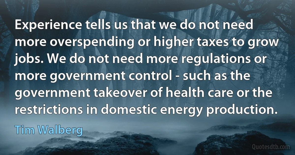 Experience tells us that we do not need more overspending or higher taxes to grow jobs. We do not need more regulations or more government control - such as the government takeover of health care or the restrictions in domestic energy production. (Tim Walberg)