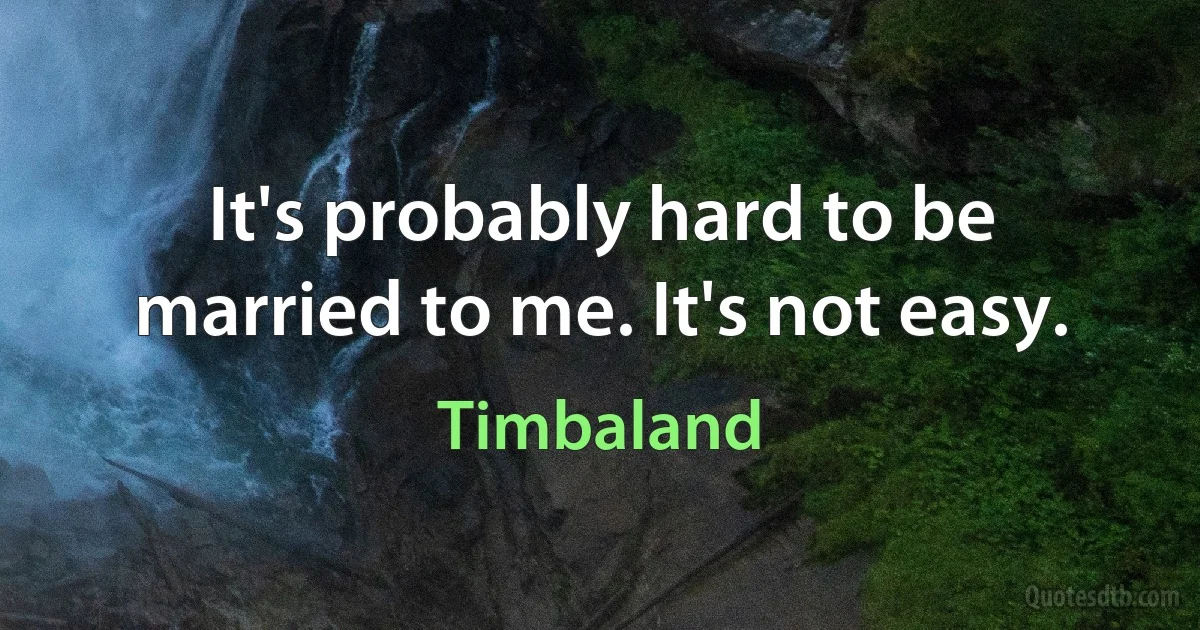 It's probably hard to be married to me. It's not easy. (Timbaland)