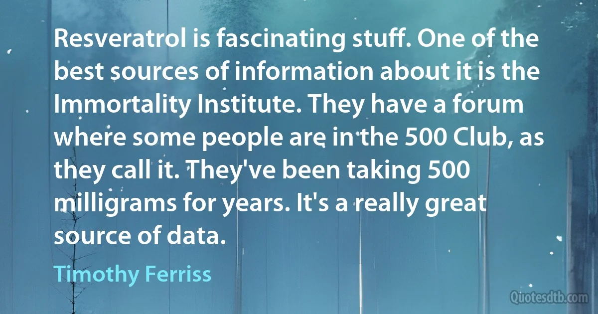 Resveratrol is fascinating stuff. One of the best sources of information about it is the Immortality Institute. They have a forum where some people are in the 500 Club, as they call it. They've been taking 500 milligrams for years. It's a really great source of data. (Timothy Ferriss)