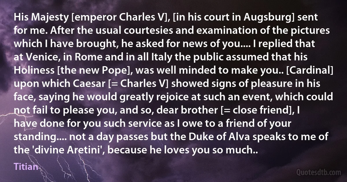 His Majesty [emperor Charles V], [in his court in Augsburg] sent for me. After the usual courtesies and examination of the pictures which I have brought, he asked for news of you.... I replied that at Venice, in Rome and in all Italy the public assumed that his Holiness [the new Pope], was well minded to make you.. [Cardinal] upon which Caesar [= Charles V] showed signs of pleasure in his face, saying he would greatly rejoice at such an event, which could not fail to please you, and so, dear brother [= close friend], I have done for you such service as I owe to a friend of your standing.... not a day passes but the Duke of Alva speaks to me of the 'divine Aretini', because he loves you so much.. (Titian)