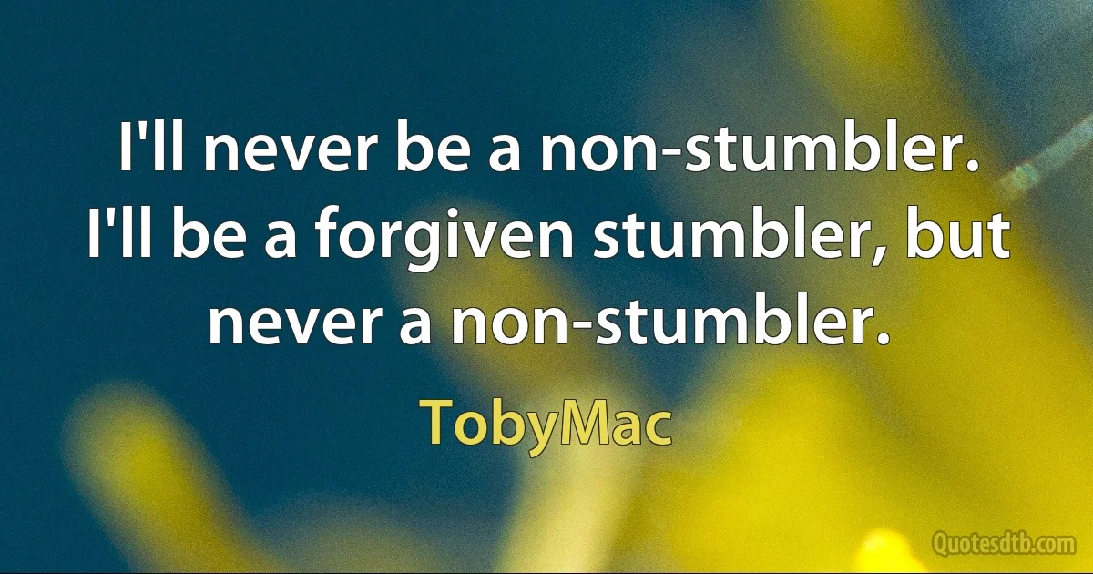 I'll never be a non-stumbler. I'll be a forgiven stumbler, but never a non-stumbler. (TobyMac)