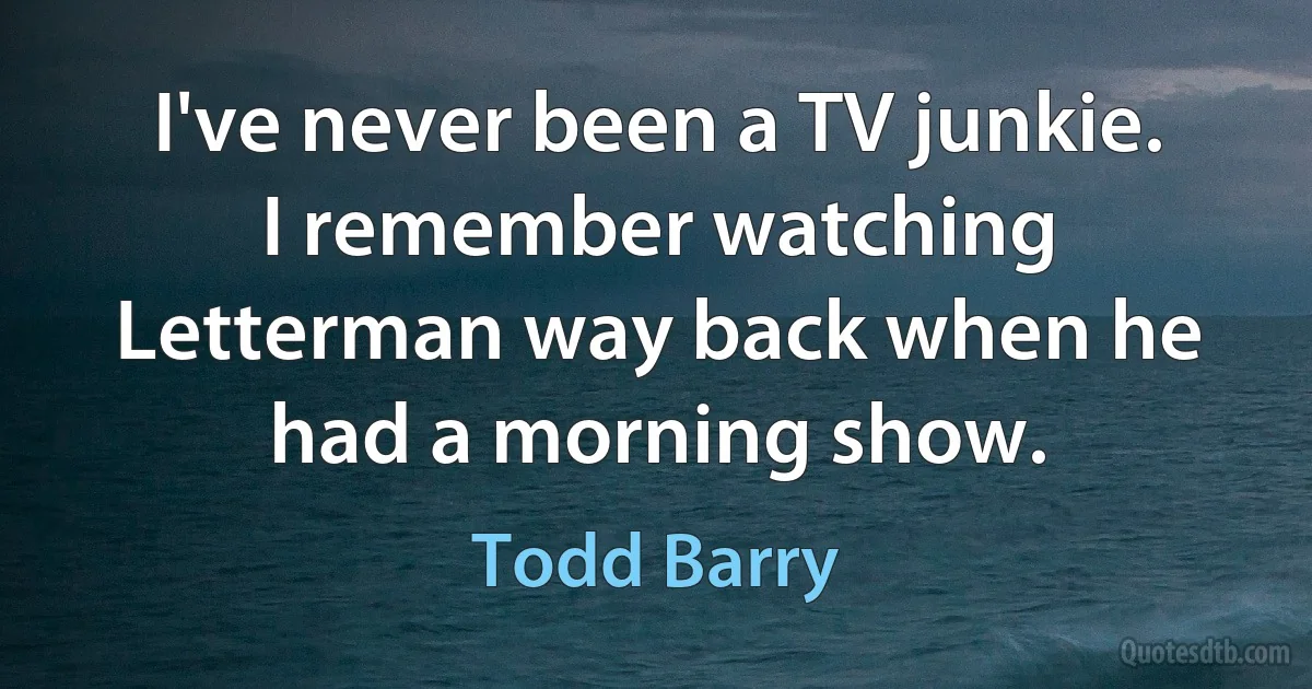 I've never been a TV junkie. I remember watching Letterman way back when he had a morning show. (Todd Barry)