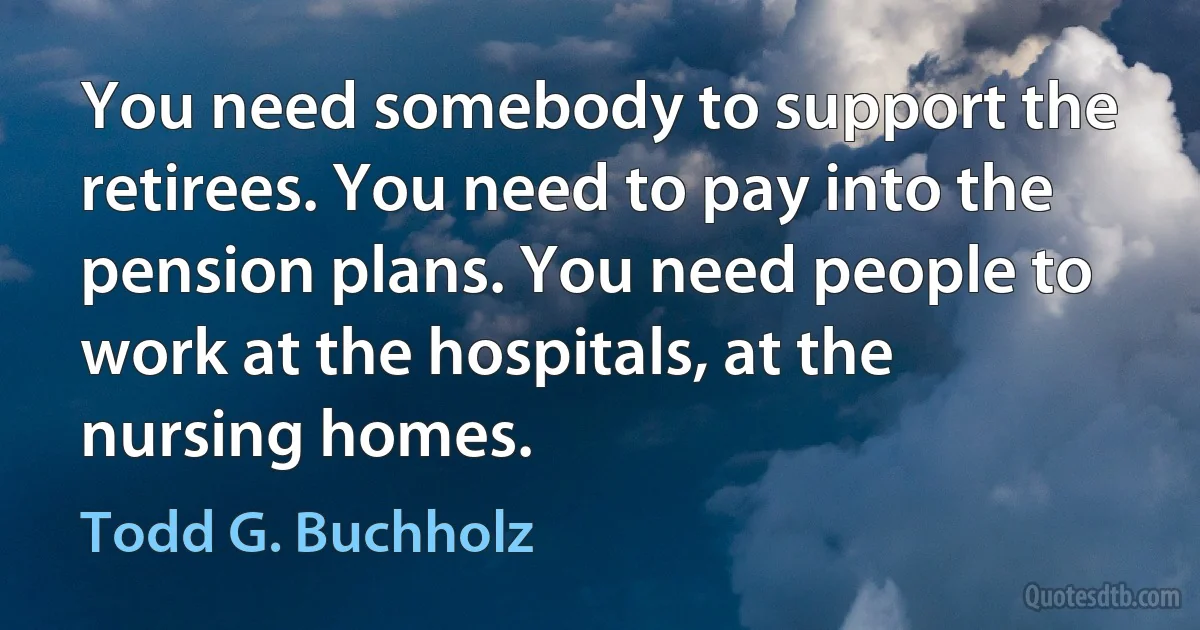 You need somebody to support the retirees. You need to pay into the pension plans. You need people to work at the hospitals, at the nursing homes. (Todd G. Buchholz)