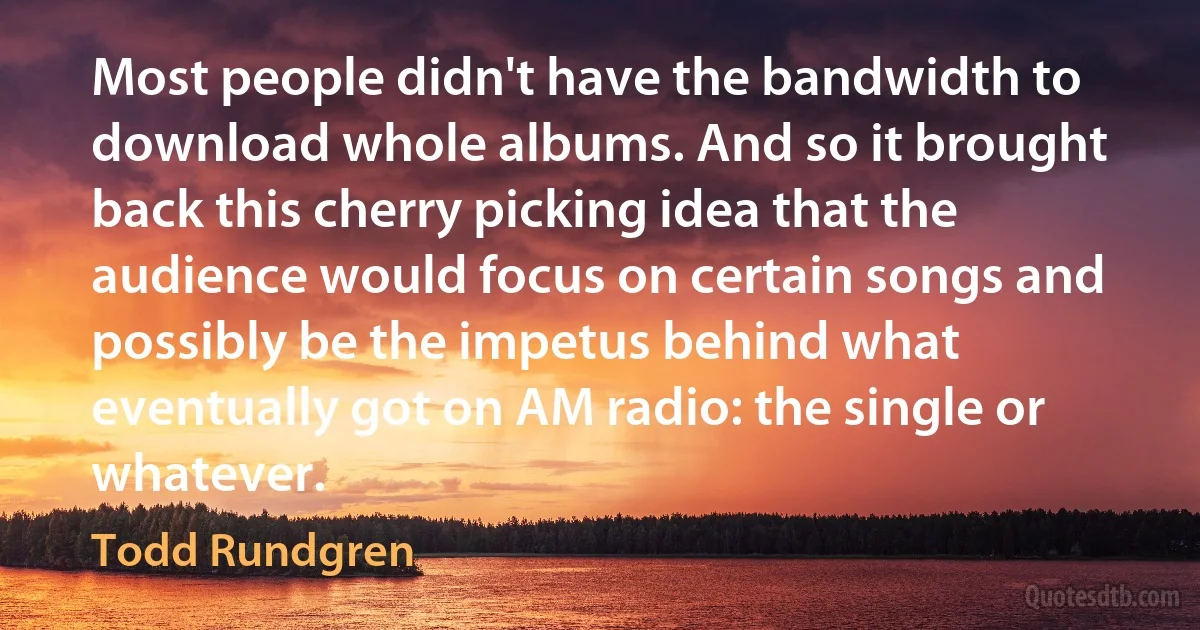 Most people didn't have the bandwidth to download whole albums. And so it brought back this cherry picking idea that the audience would focus on certain songs and possibly be the impetus behind what eventually got on AM radio: the single or whatever. (Todd Rundgren)