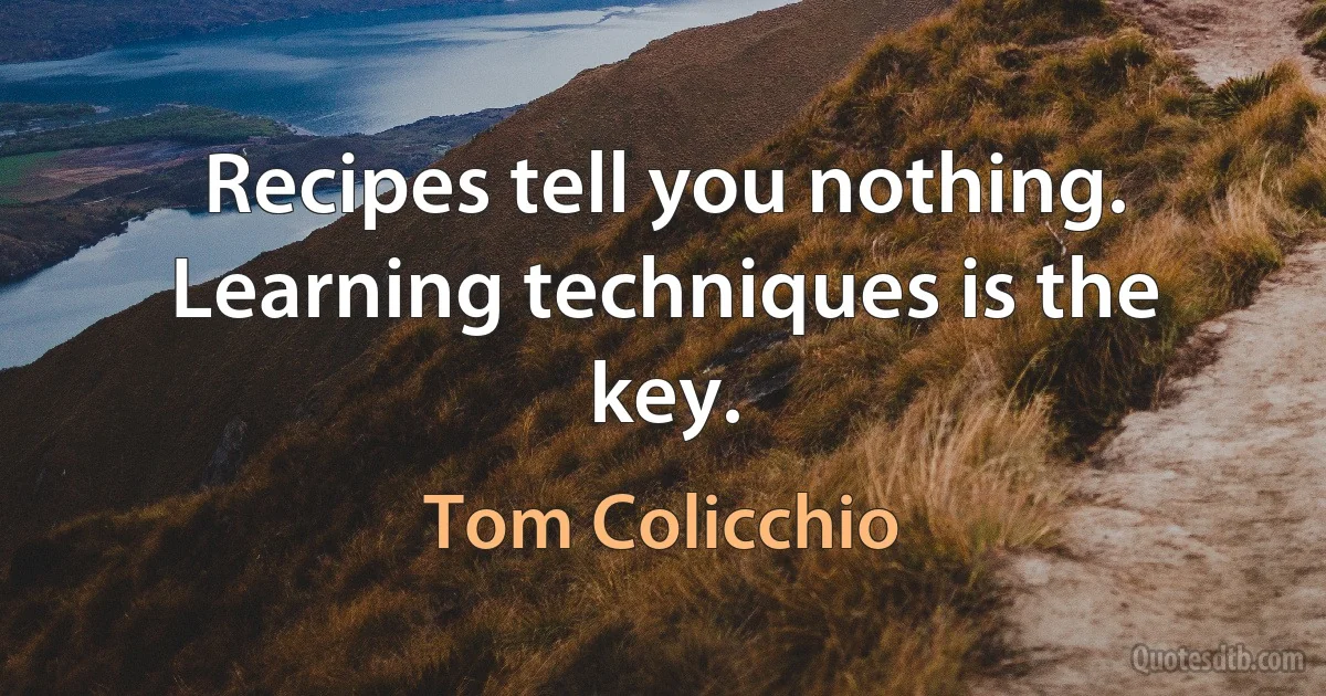 Recipes tell you nothing. Learning techniques is the key. (Tom Colicchio)