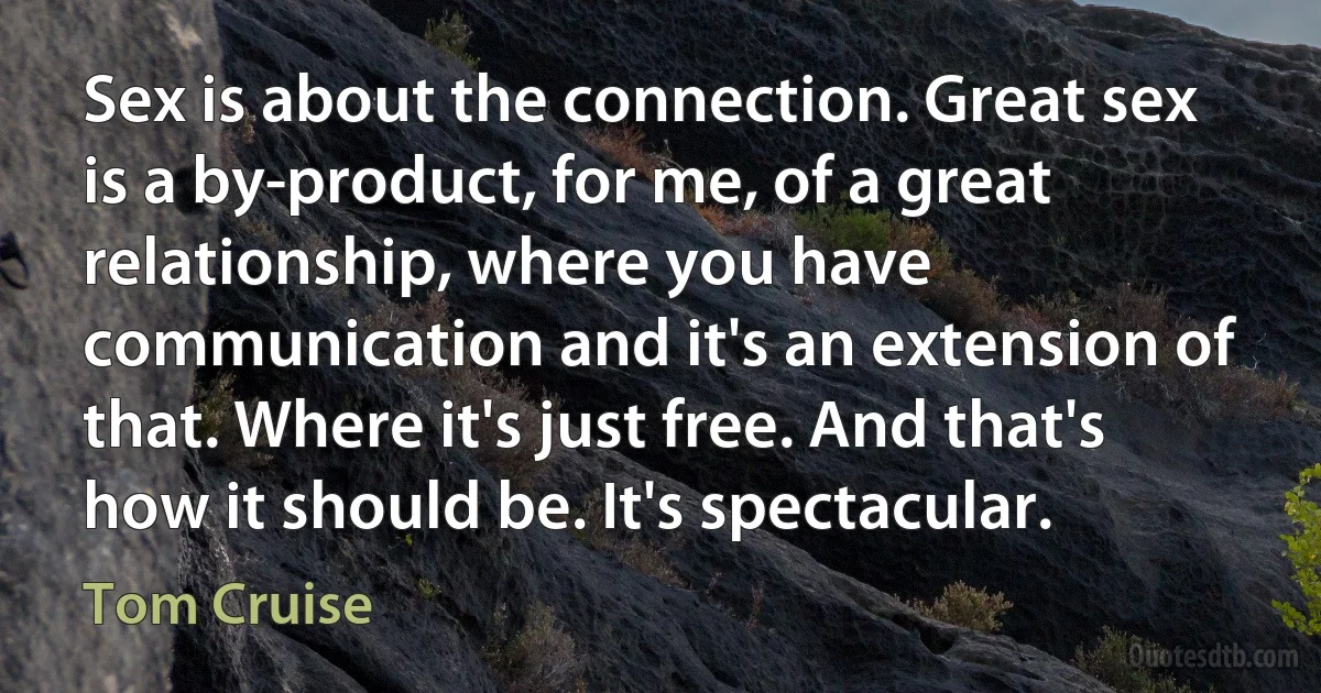 Sex is about the connection. Great sex is a by-product, for me, of a great relationship, where you have communication and it's an extension of that. Where it's just free. And that's how it should be. It's spectacular. (Tom Cruise)