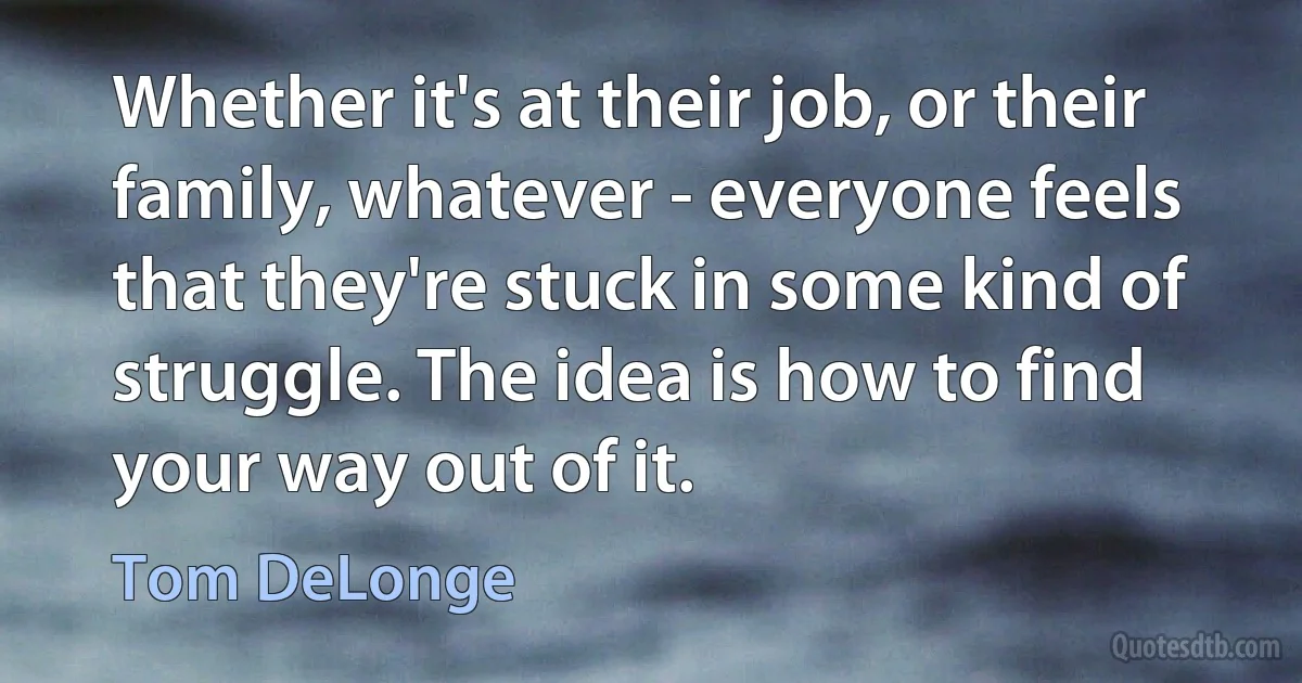 Whether it's at their job, or their family, whatever - everyone feels that they're stuck in some kind of struggle. The idea is how to find your way out of it. (Tom DeLonge)