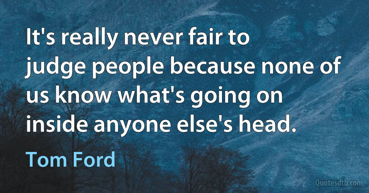 It's really never fair to judge people because none of us know what's going on inside anyone else's head. (Tom Ford)