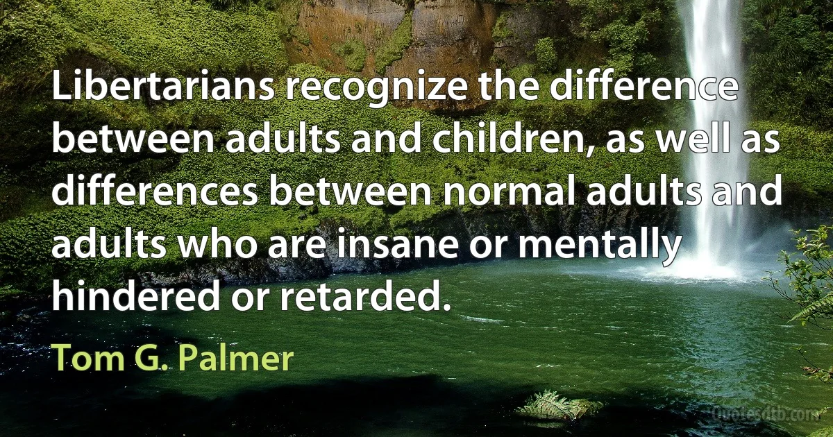 Libertarians recognize the difference between adults and children, as well as differences between normal adults and adults who are insane or mentally hindered or retarded. (Tom G. Palmer)