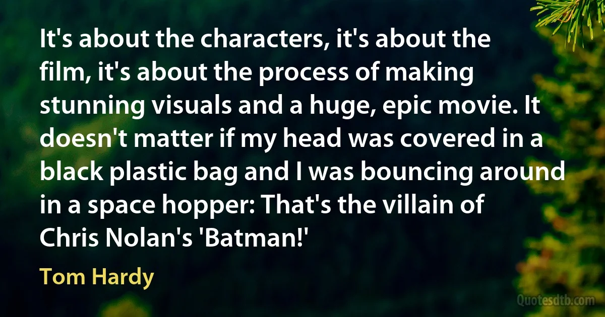 It's about the characters, it's about the film, it's about the process of making stunning visuals and a huge, epic movie. It doesn't matter if my head was covered in a black plastic bag and I was bouncing around in a space hopper: That's the villain of Chris Nolan's 'Batman!' (Tom Hardy)