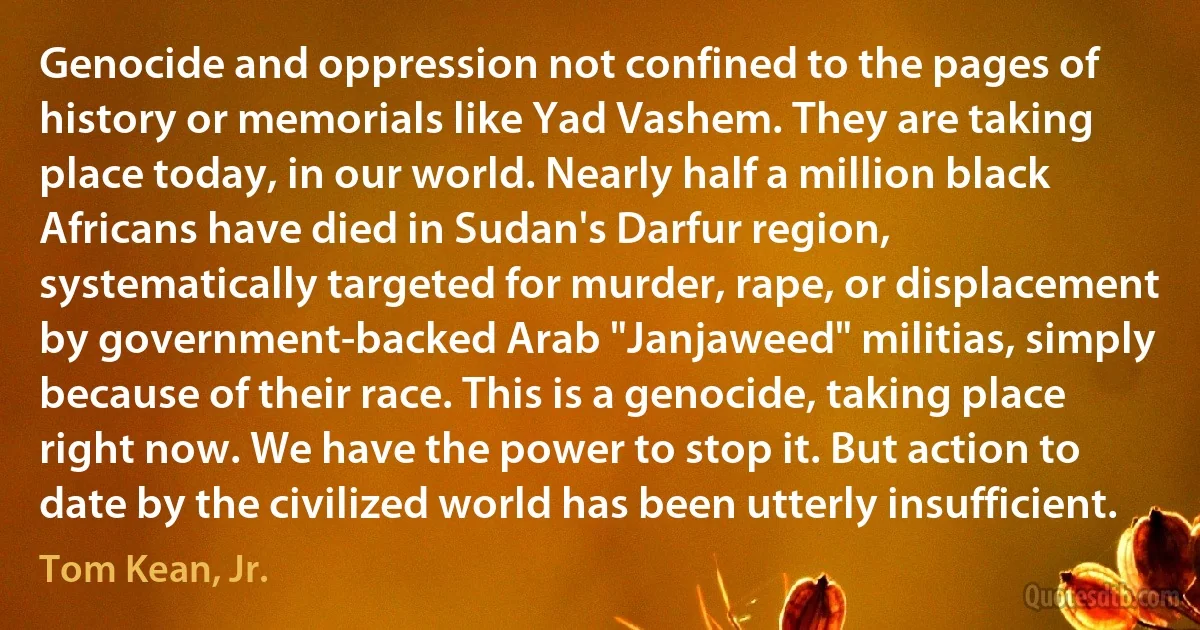 Genocide and oppression not confined to the pages of history or memorials like Yad Vashem. They are taking place today, in our world. Nearly half a million black Africans have died in Sudan's Darfur region, systematically targeted for murder, rape, or displacement by government-backed Arab "Janjaweed" militias, simply because of their race. This is a genocide, taking place right now. We have the power to stop it. But action to date by the civilized world has been utterly insufficient. (Tom Kean, Jr.)