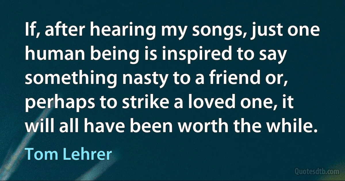 If, after hearing my songs, just one human being is inspired to say something nasty to a friend or, perhaps to strike a loved one, it will all have been worth the while. (Tom Lehrer)