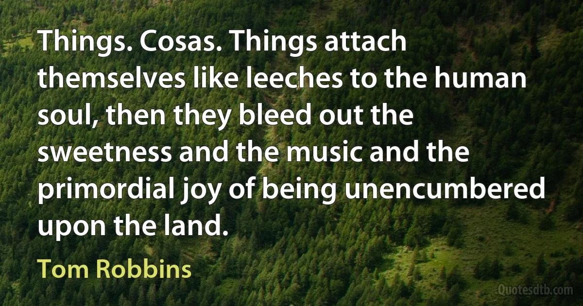 Things. Cosas. Things attach themselves like leeches to the human soul, then they bleed out the sweetness and the music and the primordial joy of being unencumbered upon the land. (Tom Robbins)