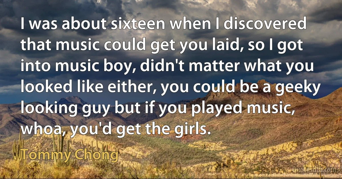 I was about sixteen when I discovered that music could get you laid, so I got into music boy, didn't matter what you looked like either, you could be a geeky looking guy but if you played music, whoa, you'd get the girls. (Tommy Chong)