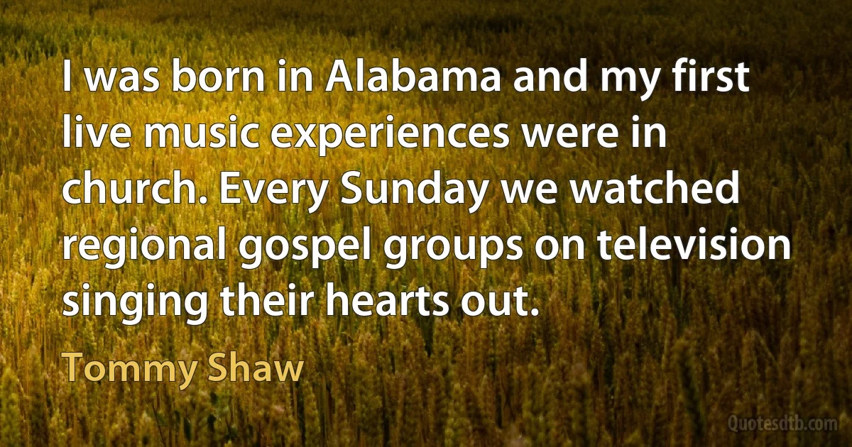 I was born in Alabama and my first live music experiences were in church. Every Sunday we watched regional gospel groups on television singing their hearts out. (Tommy Shaw)