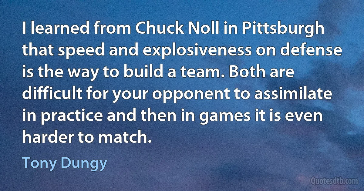 I learned from Chuck Noll in Pittsburgh that speed and explosiveness on defense is the way to build a team. Both are difficult for your opponent to assimilate in practice and then in games it is even harder to match. (Tony Dungy)