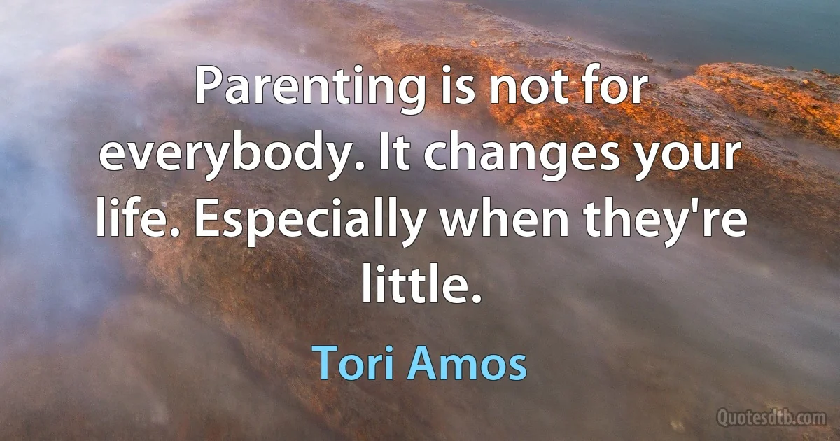 Parenting is not for everybody. It changes your life. Especially when they're little. (Tori Amos)