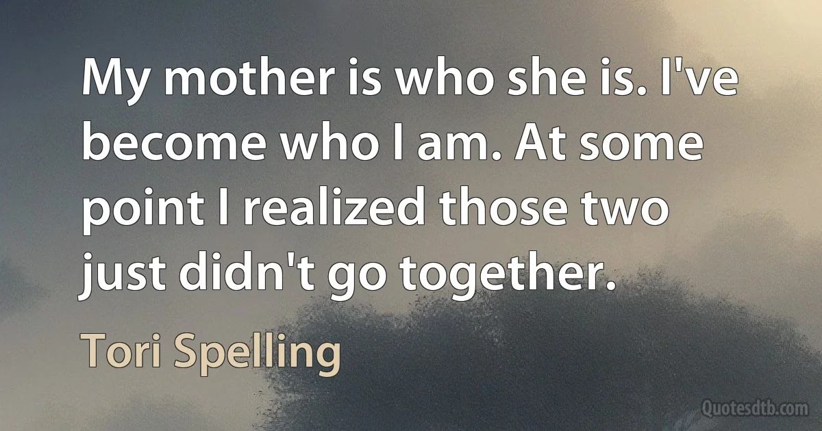 My mother is who she is. I've become who I am. At some point I realized those two just didn't go together. (Tori Spelling)